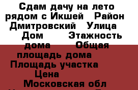 Сдам дачу на лето рядом с Икшей › Район ­ Дмитровский › Улица ­ - › Дом ­ - › Этажность дома ­ 2 › Общая площадь дома ­ 80 › Площадь участка ­ 15 › Цена ­ 30 000 - Московская обл. Недвижимость » Дома, коттеджи, дачи аренда   